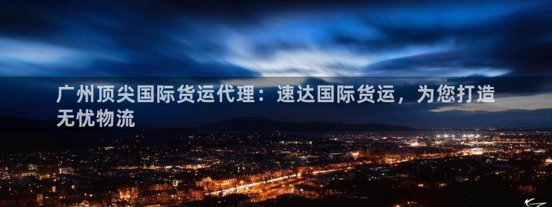 Z6尊龙凯时登录：广州顶尖国际货运代理：速达国际货运，为